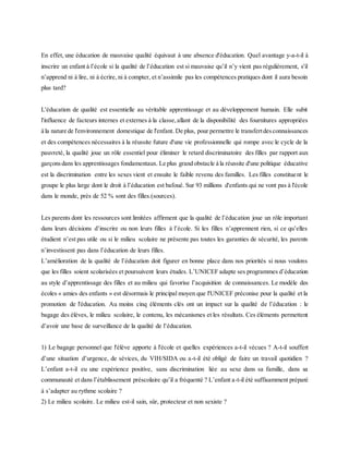En effet, une éducation de mauvaise qualité équivaut à une absence d'éducation. Quel avantage y-a-t-il à
inscrire un enfant à l’école si la qualité de l’éducation est si mauvaise qu’il n’y vient pas régulièrement, s'il
n’apprend ni à lire, ni à écrire, ni à compter, et n’assimile pas les compétences pratiques dont il aura besoin
plus tard?
L'éducation de qualité est essentielle au véritable apprentissage et au développement humain. Elle subit
l'influence de facteurs internes et externes à la classe,allant de la disponibilité des fournitures appropriées
à la nature de l'environnement domestique de l'enfant. De plus, pour permettre le transfertdesconnaissances
et des compétences nécessaires à la réussite future d'une vie professionnelle qui rompe avec le cycle de la
pauvreté, la qualité joue un rôle essentiel pour éliminer le retard discriminatoire des filles par rapport aux
garçonsdans les apprentissages fondamentaux. Le plus grand obstacle à la réussite d'une politique éducative
est la discrimination entre les sexes vient et ensuite le faible revenu des familles. Les filles constituent le
groupe le plus large dont le droit à l’éducation est bafoué. Sur 93 millions d'enfants qui ne vont pas à l'école
dans le monde, près de 52 % sont des filles.(sources).
Les parents dont les ressources sont limitées affirment que la qualité de l’éducation joue un rôle important
dans leurs décisions d’inscrire ou non leurs filles à l’école. Si les filles n’apprennent rien, si ce qu’elles
étudient n’est pas utile ou si le milieu scolaire ne présente pas toutes les garanties de sécurité, les parents
n’investissent pas dans l’éducation de leurs filles.
L’amélioration de la qualité de l’éducation doit figurer en bonne place dans nos priorités si nous voulons
que les filles soient scolarisées et poursuivent leurs études. L’UNICEF adapte ses programmes d’éducation
au style d’apprentissage des filles et au milieu qui favorise l’acquisition de connaissances. Le modèle des
écoles « amies des enfants » est désormais le principal moyen que l'UNICEF préconise pour la qualité et la
promotion de l'éducation. Au moins cinq éléments clés ont un impact sur la qualité de l’éducation : le
bagage des élèves, le milieu scolaire, le contenu, les mécanismes et les résultats. Ces éléments permettent
d’avoir une base de surveillance de la qualité de l’éducation.
1) Le bagage personnel que l'élève apporte à l'école et quelles expériences a-t-il vécues ? A-t-il souffert
d’une situation d’urgence, de sévices, du VIH/SIDA ou a-t-il été obligé de faire un travail quotidien ?
L’enfant a-t-il eu une expérience positive, sans discrimination liée au sexe dans sa famille, dans sa
communauté et dans l’établissement préscolaire qu’il a fréquenté ? L’enfant a-t-il été suffisamment préparé
à s’adapter au rythme scolaire ?
2) Le milieu scolaire. Le milieu est-il sain, sûr, protecteur et non sexiste ?
 