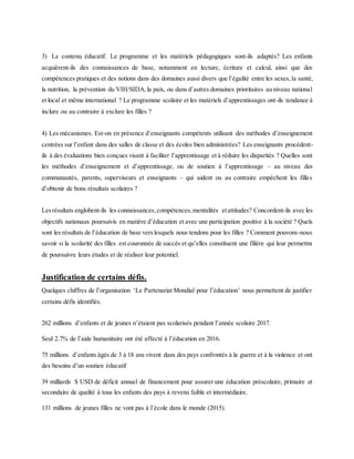 3) Le contenu éducatif. Le programme et les matériels pédagogiques sont-ils adaptés? Les enfants
acquièrent-ils des connaissances de base, notamment en lecture, écriture et calcul, ainsi que des
compétences pratiques et des notions dans des domaines aussi divers que l’égalité entre les sexes,la santé,
la nutrition, la prévention du VIH/SIDA,la paix, ou dans d’autres domaines prioritaires au niveau national
et local et même international ? Le programme scolaire et les matériels d’apprentissages ont-ils tendance à
inclure ou au contraire à exclure les filles ?
4) Les mécanismes. Est-on en présence d’enseignants compétents utilisant des méthodes d’enseignement
centrées sur l’enfant dans des salles de classe et des écoles bien administrées? Les enseignants procèdent-
ils à des évaluations bien conçues visant à faciliter l’apprentissage et à réduire les disparités ? Quelles sont
les méthodes d’enseignement et d’apprentissage, ou de soutien à l’apprentissage – au niveau des
communautés, parents, superviseurs et enseignants – qui aident ou au contraire empêchent les filles
d’obtenir de bons résultats scolaires ?
Lesrésultats englobent-ils les connaissances,compétences,mentalités etattitudes? Concordent-ils avec les
objectifs nationaux poursuivis en matière d’éducation et avec une participation positive à la société ? Quels
sont les résultats de l’éducation de base verslesquels nous tendons pour les filles ? Comment pouvons-nous
savoir si la scolarité des filles est couronnée de succès et qu’elles constituent une filière qui leur permettra
de poursuivre leurs études et de réaliser leur potentiel.
Justification de certains défis.
Quelques chiffres de l’organisation ‘Le Partenariat Mondial pour l’éducation’ nous permettent de justifier
certains défis identifiés.
262 millions d’enfants et de jeunes n’étaient pas scolarisés pendant l’année scolaire 2017.
Seul 2.7% de l’aide humanitaire ont été affecté à l’éducation en 2016.
75 millions d’enfants âgés de 3 à 18 ans vivent dans des pays confrontés à la guerre et à la violence et ont
des besoins d’un soutien éducatif
39 milliards $ USD de déficit annuel de financement pour assurer une éducation préscolaire, primaire et
secondaire de qualité à tous les enfants des pays à revenu faible et intermédiaire.
131 millions de jeunes filles ne vont pas à l’école dans le monde (2015).
 