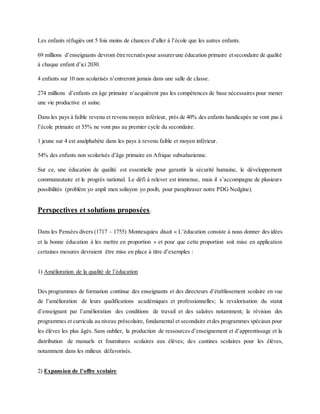 Les enfants réfugiés ont 5 fois moins de chances d’aller à l’école que les autres enfants.
69 millions d’enseignants devront être recrutéspour assurerune éducation primaire etsecondaire de qualité
à chaque enfant d’ici 2030.
4 enfants sur 10 non scolarisés n’entreront jamais dans une salle de classe.
274 millions d’enfants en âge primaire n’acquièrent pas les compétences de base nécessaires pour mener
une vie productive et saine.
Dans les pays à faible revenu et revenu moyen inférieur, près de 40% des enfants handicapés ne vont pas à
l’école primaire et 55% ne vont pas au premier cycle du secondaire.
1 jeune sur 4 est analphabète dans les pays à revenu faible et moyen inférieur.
54% des enfants non scolarisés d’âge primaire en Afrique subsaharienne.
Sur ce, une éducation de qualité est essentielle pour garantir la sécurité humaine, le développement
communautaire et le progrès national. Le défi à relever est immense, mais il s’accompagne de plusieurs
possibilités (problèm yo anpil men solisyon yo posib, pour paraphraser notre PDG Nedgine).
Perspectives et solutions proposées.
Dans les Pensées divers (1717 – 1755) Montesquieu disait « L’éducation consiste à nous donner des idées
et la bonne éducation à les mettre en proportion » et pour que cette proportion soit mise en application
certaines mesures devraient être mise en place à titre d’exemples :
1) Amélioration de la qualité de l’éducation
Des programmes de formation continue des enseignants et des directeurs d’établissement scolaire en vue
de l’amélioration de leurs qualifications académiques et professionnelles; la revalorisation du statut
d’enseignant par l’amélioration des conditions de travail et des salaires notamment; la révision des
programmes et curricula au niveau préscolaire, fondamental et secondaire etdes programmes spéciaux pour
les élèves les plus âgés. Sans oublier, la production de ressources d’enseignement et d’apprentissage et la
distribution de manuels et fournitures scolaires aux élèves; des cantines scolaires pour les élèves,
notamment dans les milieux défavorisés.
2) Expansion de l’offre scolaire
 