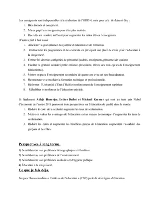 Les enseignants sont indispensables à la réalisation de l’ODD 4, mais pour cela ils doivent être :
1. Bien formés et compétent.
2. Mieux payé les enseignants pour être plus motivés.
3. Recrutés en nombre suffisant pour augmenter les ratios élèves / enseignants.
D’autres part il faut aussi :
1. Améliorer la gouvernance du système d’éducation et de formation.
2. Restructurer les programmes et des curricula en prévoyant une place de choix pour l’éducation à
la citoyenneté.
3. Former les diverses catégories de personnel (cadres, enseignants, personnel de soutien)
4. Faciliter la gratuité scolaire (petite enfance,préscolaire, élèves des trois cycles de l’enseignement
fondamental).
5. Mettre en place l’enseignement secondaire de quatre ans avec un seul baccalauréat.
6. Restructurer et consolider la formation technique et professionnelle.
7. Réformer l’Université d’État d’Haïti et renforcement de l’enseignement supérieur.
8. Réhabiliter et renforcer de l’éducation spéciale.
Et finalement Abhjit Banerjee, Esther Duflot et Michael Kremer qui sont les trois prix Nobel
d’économie de l’année 2019 proposent trois perspectives sur l’éducation de qualité dans le monde.
1. Réduire le coût de la scolarité augmente les taux de scolarisation
2. Mettre en valeur les avantages de l’éducation est un moyen économique d’augmenter les taux de
scolarisation.
3. Réduire les coûts et augmenter les bénéfices perçus de l’éducation augmentent l’assiduité des
garçons et des filles.
Perspectives à long terme.
1) Sensibilisation aux problèmes démographiques et familiaux.
2) Sensibilisation aux problèmes de l’environnement.
3) Sensibilisation aux problèmes sanitaires et d’hygiène publique.
4) Éducation à la citoyenneté.
Ce que je fais déjà.
Jacques Rousseau dans « Emile ou de l’éducation » (1762) parle de deux types d’éducation.
 