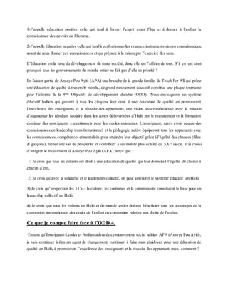 1-J’appelle éducation positive celle qui tend à former l’esprit avant l’âge et à donner à l’enfant la
connaissance des devoirs de l’homme.
2-J’appelle éducation négative celle qui tend à perfectionner les organes,instruments de nos connaissances,
avant de nous donner ces connaissances et qui prépare à la raison par l’exercice des sens.
L’éducation est la base du développement de toute société, donc elle est l’affaire de tous. S’il en est ainsi
pourquoi tous les gouvernements du monde entier ne fait pas d’elle sa priorité ?
En faisant partie de Anseye Pou Ayiti (APA) une branche de la grande famille de Teach For All qui prône
une éducation de qualité à travers le monde, ce grand mouvement éducatif constitue une plaque tournante
pour l’atteinte de la 4eme
Objectifs de développement durable (ODD). Nous envisageons un système
éducatif haïtien qui garantit à tous les citoyens leur droit à une éducation de qualité en promouvant
l’excellence des enseignants et la réussite des apprenants, une vision assez audacieuse avec la mission
d’augmenter les résultats scolaire dans les zones défavorisées d’Haïti par le recrutement et la formation
continue des enseignants exceptionnels pour les écoles existantes. L’enseignant, après avoir acquis des
connaissances en leadership transformationnel et la pédagogie active équiperont tous les apprenants avec
les connaissances,compétencesetmentalités pour atteindre leur objectif grâce à l’égalité des chances(filles
& garçons), mener une vie de prospérité et contribuer à un monde plus éclairé du XXIe
siècle. J’ai choisi
d’intégrer le mouvement d’Anseye Pou Ayiti (APA) parce que :
1) Je crois que tous les enfants ont droit à une éducation de qualité qui leur donnerait l’égalité de chance à
chacun d’eux.
2) Je crois qu’avec la solidarité et le leadership collectif, on peut améliorer le système éducatif en Haïti.
3) Je crois qu’ respectant les 3 Cs – la culture, les coutumes et la communauté constituent la base pour un
leadership collectif en Haïti.
4) Je crois que tous les enfants en Haïti et du monde entier doivent bénéficier tous les avantages de la
convention internationale des droits de l’enfant ou convention relative aux droits de l’enfant.
Ce que je compte faire face à l’ODD 4.
En tant qu’Enseignant-Leader et Ambassadeur de ce mouvement social haïtien APA (Anseye Pou Ayiti),
je vais continuer à être un agent de changement, continuer à faire mon plaidoyer pour une éducation de
qualité en Haïti, à promouvoir l’excellence des enseignants et la réussite des apprenant, mais comment ?
 