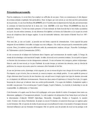 Présentation personnelle.
Pour les employeurs, le savoir-faire d’un employé ne suffit plus de nos jours. Outre ses connaissances,il doit disposer
de certainesattitudes etaptitudes bien particulières. Dans les lignes qui vont suivent, je vais faire une brève présentation
de ma personne. Je suis Jean Berthony CLAIMON, né le 13 octobre dans le département du Sud, plus précisément dans
la commune de Saint-Jean-du-Sud de la dame née Livia ALEXIS et du sieur Wilson CLAIMON tous deux de
nationalité haïtienne. J’ai fait mes études primaires à l’école nationale de Saint-Jean-du-Sud et mes études secondaires
au Lycée de cette même commune. Je suis détenteur d’un diplôme en Science de l’éducation et j’ai acquis un certain
niveau de compétence dans la langue anglaise. Je suis de nationalité haïtienne, mon numéro d’identité fiscal est : 007-
260-211-2.
Pour ainsi dire, je suis un Leader, je possède une très bonne capacité de communication. Cette capacité fait partie
intégrante de meshabiletés à travailler en équipe avec mes collègues. À la vérité, tout passe parla communication parlée
et écrite .Donc, j’ai maîtrisé un peu les différents outils de communication moderne, tels que : Nouvelles Technologies
de l’Information et de la Communication (NTIC).
Je suis en mesure de m’adapter très facilement dans n’importe quel environnement de manière rapide. À l’image du
monde de la technologie et du marché de l’emploi, le milieu de travail esten constante évolution. Je seraiprêtà m’ajuster
en fonction des circonstances ou des changements continuels. Je suis un homme très courageux, patient et dynamique.
Dans le cadre de mon travail, je n’ai pas l’habitude de reculer lorsque je rencontre des obstacles, mais je cherche de
préférence les moyens nécessaires pour les contourner afin d’atteindre le but fixé.
Je suis une personne active, dynamique et très organisé; je suis en mesure de gérer mes charges de travail au quotidien.
Peu importe ce qui m’arrive, bon ou mauvais, je conserve toujours une attitude positive. Je suis capable de penser et
d’agir clairement dans l’exercice de mes fonctions et je suis prêt aussi à réagir et gérer tout type de situation stressante
en m’adaptant à de différents environnements. Durant mes deux années d’expériences à Anseye Pou Ayiti, j’ai appris
beaucoup de choses qui m’aideront dans ma carrière professionnelle. J’ai acquis des habiletés d’adaptation rapide à
travailler sous pression. Il en est même pour l’esprit d’équipe, l’esprit d’initiative, la créativité, le leadership, le sens de
responsabilité, la collaboration et l’innovation.
Cette formation m’a appris aussi les bases de la pédagogie active pour aborder le métier d’enseignant dans toutes ses
dimensions appliquées à l’enseignement primaire. Le soin à apporter à la préparation d’une bonne leçon sur la base de
la détermination d’objectifs SMART (Spécifique, Mesurable, Atteignable, Réaliste et Temporel), la manière
variée d’animer une classe,l’introduction de projets ou encore l’évaluation est autant de choses que j’ai apprises grâce
à cette formation. Elle m’a permis de réaliser le parcoursqui estactuellement le mien et ma manière d’enseigner demeure
fortement influencée par ma formation d’enseignant. Elle m’a permis aussi de prendre du recul sur ma pratique et de
 