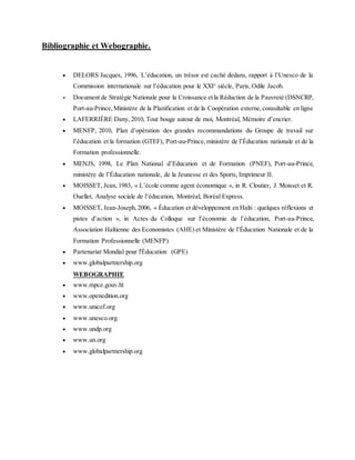 Bibliographie et Webographie.
 DELORS Jacques, 1996, L’éducation, un trésor est caché dedans, rapport à l’Unesco de la
Commission internationale sur l’éducation pour le XXIe
siècle, Paris, Odile Jacob.
 Document de Stratégie Nationale pour la Croissance et la Réduction de la Pauvreté (DSNCRP,
Port-au-Prince,Ministère de la Planification et de la Coopération externe,consultable en ligne
 LAFERRIÈRE Dany, 2010, Tout bouge autour de moi, Montréal, Mémoire d’encrier.
 MENFP, 2010, Plan d’opération des grandes recommandations du Groupe de travail sur
l’éducation et la formation (GTEF), Port-au-Prince,ministère de l’Éducation nationale et de la
Formation professionnelle.
 MENJS, 1998, Le Plan National d’Education et de Formation (PNEF), Port-au-Prince,
ministère de l’Éducation nationale, de la Jeunesse et des Sports, Imprimeur II.
 MOISSET, Jean, 1983, « L’école comme agent économique », in R. Cloutier, J. Moisset et R.
Ouellet, Analyse sociale de l’éducation, Montréal, Boréal Express.
 MOISSET, Jean-Joseph,2006, « Éducation et développement en Haïti : quelques réflexions et
pistes d’action », in Actes du Colloque sur l’économie de l’éducation, Port-au-Prince,
Association Haïtienne des Economistes (AHE) et Ministère de l’Éducation Nationale et de la
Formation Professionnelle (MENFP)
 Partenariat Mondial pour l'Éducation (GPE)
 www.globalpartnership.org
WEBOGRAPHIE
 www.mpce.gouv.ht
 www.openedition.org
 www.unicef.org
 www.unesco.org
 www.undp.org
 www.un.org
 www.globalpartnership.org
 