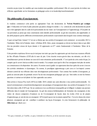6
remettre un peu à jour les modèles qui sous-tendent mon quotidien professionnel. Elle m’a aussi permis de réaliser une
réflexion approfondie sur les formations en pédagogie active et en leadership transformationnel.
Ma philosophie d’enseignement.
Je voudrais commencer cette partie en appropriant l’une des déclarations de Nelson Mandela qui souligne
que « l’éducation est l’arme la plus puissante qui puisse changer le monde ». Le contenu de cette déclaration me paraît
tout à fait approprié dans le cadre de la présentation de ma vision sur l’enseignement et l’apprentissage. D’un point de
vue personnel, je pense que nous construisons notre identité professionnelle au gré des rencontres, des opportunités et
des défis proposés parles différents environnements professionnels etpersonnels dans lesquels nous sommes immergés.
À quoi est égal Gain Annuel ? C’est sur ce thème que ma carrière d’enseignant avait commencé en novembre 2013 à
l’institution Mixte de la Fontaine située à Delmas 40 B. Alors, jeune enseignant, je devais me lancer dans ce qui allait
être ma première séance de leçon donnée à 10 apprenants en 6ème
année fondamentale à l’institution Mixte de la
Fontaine.
Cette première expérience fut un succès tant pour moi ainsi que pour les apprenants qui ont réussiaux examens officiels
de fins d'Études Primaires (CEP) dès le mois de juin. Cette réussite restera gravée dans ma mémoire, car elle m’a
immédiatement permis de donner un sens réelà mon orientation professionnelle. C’est à partir de cette année-là que j’ai
compris que le savoir était accessible à tout le monde. J’ai compris aussi que le rôle d’un enseignant était plus de mettre
ses connaissances à la disposition des autres. Ilconsiste aussià guider ses apprenants dans leur quête du savoir à travers
des activités stimulantes et dynamiques. En somme, le paradigme apprentissage a pris sens et s’est imposé comme
élément central de ma réflexion dans mon développement professionnel. Tout comme bon nombre d’enseignants, je
garde un souvenir plein de gratitude envers l’un de mes enseignants pédagogue qui a pu faire naître en moi les bonnes
questions et surtout un réel plaisir de faire apprendre aux autres.
Mon arrivée à Anseye Pou Ayiti (APA) en Juillet 2018 a donné une autre direction à ma carrière professionnelle. Ce
nouvel environnement a transformé drastiquement mespratiques d’enseignement dans ma carrière d’enseignant. Il m’a
fait entrer dans celle d’APA qui fut un catalyseur et un accélérateur remarquable qui m’obligent à adopter une posture
différente dans le monde de l’enseignement. Au gré des séances hebdomadaires de formation des enseignants et des
visites de classes composées d’analyses ou de Co-enseignant de leçons dans les écoles d’été ou de projets
d’apprentissage, je suis devenu un enseignant APA(à part) que je me reconnais aujourd’hui. J’aieu la chance de croiser
plusieurs enseignants qui ont contribué à améliorer ma façon d’enseigner. Je crois fermement à la philosophe de
Silberman qui disait ceci :
“Ce que j’entends, je l’oublie, ce que j’entends et j’observe, je m’en souviens un peu.
 