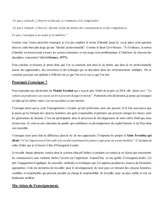 Ce que j’entends, j’observe et discute, je commence à le comprendre.
Ce que j’entends, j’observe, discute et fait me donne des connaissances et des compétences.
Ce que j’enseigne à un autre je le maîtrise.”
Comme vous l’aurez peut-être remarqué, je n’ai pas employé le terme d’identité jusqu’ici car je place cette question
dans un cadre bien plus large qu’une "identité professionnelle". Comme le disait Lévi-Strauss : "À l’évidence, la notion
d’identité est transversale à toutes les sciences humaines et son usage reste problématique à l’intérieur de chacune des
disciplines concernées" (Lévi-Strauss, 1977).
Pour conclure et résumer, je pense donc que l’on se construit, tant dans la vie intime que dans la vie professionnelle
autour des opportunités, des rencontres et des échanges qui en découlent dans des environnements multiples. On se
construit aussi par son aptitude à réfléchir sur ce que l’on est et sur ce que l’on fait.
Pourquoi j’enseigne ?
Pour reprendre une déclaration de Malala Yosafzai qui a reçu le prix Nobel de la paix en 2014, elle disait ceci: ”Un
enfant,un professeur,uncrayon,un livre peuventchangerle monde”.Partantde cette déclaration,je pense qu’enseigner
est plus qu’un métier, mais c’est un sacerdoce et une mission.
J’enseigne parce que je crois l’enseignement c’est plus qu’une profession, mais une passion. Je le fais aussi parce que
je pense qu’en formant des citoyens honnêtes, des gens responsables et patriotes qui peuvent changer les choses pour
les générations de demain. C’est ma participation dans le processus de développement de notre chère Haïti que nous
rêvons tous. Je crois en une éducation de qualité qui contribuera au développement du capital humain et du Pays dans
son ensemble.
J’enseigne aussi pour faire la différence dans la vie de mes apprenants. J’emprunte les propos d’Alain Tremblay qui
disait : “J’ai l’impression d’être utile à la société en formant les jeunesà agir pour un avenir meilleur.” C’est dans cet
ordre d’idée que je m’inscris à titre d’Enseignant-Leader.
Je travaille depuis plusieurs années dans le système éducatif haïtien et pendant ces années je ne faisais que transmettre
les connaissances sans vraiment mettre l’accent sur l’apprenant. Aujourd’hui, en ma qualité d’enseignant leader, j’ai
pris l’engagement d’appliquer les nouvelles méthodes et techniques que j’ai apprises pendant les séances de formations
appropriées. Cela me permettra de travailler pour le développement de mon pays en formant des citoyens honnêtes,
crédibles et responsables qui peuvent prendre en charge la responsabilité de travailler pour un pays stable et voir un
lendemain meilleur.
Ma vision de l'enseignement.
 