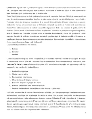 8
Galilée disait, et je cite « On ne peut rien enseigner à autrui. On ne peut que l'aider à le découvrir lui-même » De ce
fait, L'enseignant est à la fois un guide et un facilitateur. Il doit servir de modèle aux élèves en leur fournissant des
outils nécessaires pour affronter avec brio les défis de la vie.
Tout d’abord, l’éducation est un droit fondamental garanti par la constitution haïtienne. Malgré de grands progrès au
cours des dernières années, des millions d’enfants se voient encore privés de leur droit à l’éducation. L’accès limité à
l’éducation est un des facteurs de transmission de la pauvreté d’une génération à l’autre. L’éducation est un droit
fondamental vital qui est aussi inscrit dans la Déclaration universelle des droits de l’homme et la Convention des
Nations Unies relative aux droits de l’enfant. Chaque fille et garçon ont droit à une éducation de qualité, vectrice de
meilleures chances dans la vie notamment en termes d’opportunités, de santé et de participation au processus politique.
Selon le Ministère de l’Education Nationale et de la Formation Professionnelle, l’école doit permettre à chaque
apprenant d’acquérir la meilleure formation pour atteindre le plus haut degré de réalisation possible. Cela suppose un
encadrement rigoureux des apprenants, une progression des situations d’apprentissage bien calibrées et des exigences
élevés, mais réalistes pour chaque cycle fondamental.
L’école en tant qu’institution a trois missions.
1. Instruire
2. Socialiser
3. Qualifier
La mission de l’école, lorsqu’elle instruit sesapprenants,c’estd’abord etavant tout d’élever le niveau cognitif de chacun
en construisant le savoir. L’école doit s’assurerde créerun environnement propice à l’apprentissage. Pour se faire,selon
Lawrence W. Larry Lezotte, afin qu’une école puisse offrir un environnement propice aux apprentissages, elle doit
respecter les sept corrélats des écoles efficaces.
1. Leadership pédagogique
2. Mission claire et précis
3. Environnement sûr et ordonné
4. Climat d’attente élevée pour la réussite
5. Évaluation fréquente du progrès des élèves
6. Relations constructives entre la maison et l’école
7. Occasion d’apprentissage et répartition du temps accordé à chaque sujet.
Parla suite, la construction du savoir se fait de différentes méthodes. Que l’enseignant passe parle socioconstructivisme,
par l’enseignant stratégique, par la pédagogie des projets ou autres, il doit s’assurer de rejoindre tous les apprenants
afin que ceux-ci puissent évoluer adéquatement dans notre système d’éducation. L’école est un milieu de vie important
qui participe à la construction du savoir. L’apprenant doit resteractifdans sesapprentissages.L’enseignant doit le guider
dans ses apprentissages. Auparavant, le système construisait le savoir de façon linéaire afin qu’au bout de ses années
d’études, l’apprenant puisse posséder plusieurs connaissances. L’école du XXIème
siècle devrait être différente avec un
focus axé sur notre culture, nos croyances et notre communauté.
 