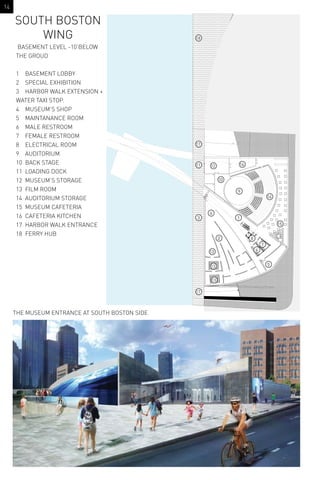 THE MUSEUM ENTRANCE AT SOUTH BOSTON SIDE
BASEMENT LEVEL -10’BELOW
THE GROUD
1 BASEMENT LOBBY
2 SPECIAL EXHIBITION
3 HARBOR WALK EXTENSION +
WATER TAXI STOP.
4 MUSEUM’S SHOP
5 MAINTANANCE ROOM
6 MALE RESTROOM
7 FEMALE RESTROOM
8 ELECTRICAL ROOM
9 AUDITORIUM
10 BACK STAGE
11 LOADING DOCK
12 MUSEUM’S STORAGE
13 FILM ROOM
14 AUDITORIUM STORAGE
15 MUSEUM CAFETERIA
16 CAFETERIA KITCHEN
17 HARBOR WALK ENTRANCE
18 FERRY HUB
SOUTH BOSTON
WING
1
2
3
4
5
6
8
9
12
13
13
13
14
15
16
17
17
18
11
10
7
14
 