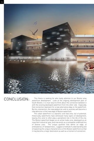 CONCLUSION: This thesis is seeking for who really attention to our Boston area
waterfront development. Look at the ongoing development plan of
South Boston, it is true value to think about the connection between it
with the existing developed waterfront from the other side. Especially,
that connection represent for a new alternative edge on the waterfront.
By this intervention, the new pedestrian and its auxiliary will become a
new deﬁnition of the new edge of Boston waterfront.
The urban waterfront is a dynamic and vital area, full of potential.
Historically, waterfronts have witnessed many layers of development,
leaving this zone to often play a peripheral role in the life of the city.
The Boston waterfront began as an active trade zone, developed as an
important industrial area, and now exists as a somewhat undeﬁned mix
of diverse uses. The unique qualities that deﬁne an edge, of
ambivalence, of ‘betweenness’, suggest a method of understanding and
of exploiting the unique characteristics of the Boston waterfront so that
it may become a major destination as well as a moment of connection.
24
 