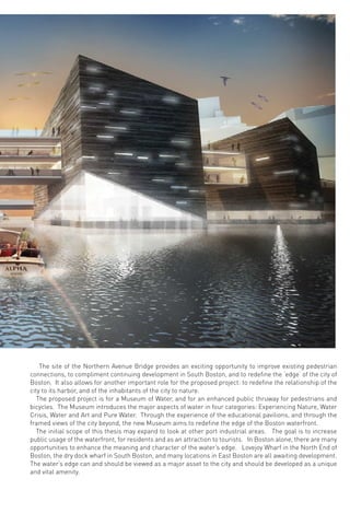 The site of the Northern Avenue Bridge provides an exciting opportunity to improve existing pedestrian
connections, to compliment continuing development in South Boston, and to redeﬁne the ‘edge’ of the city of
Boston. It also allows for another important role for the proposed project: to redeﬁne the relationship of the
city to its harbor, and of the inhabitants of the city to nature.
The proposed project is for a Museum of Water, and for an enhanced public thruway for pedestrians and
bicycles. The Museum introduces the major aspects of water in four categories: Experiencing Nature, Water
Crisis, Water and Art and Pure Water. Through the experience of the educational pavilions, and through the
framed views of the city beyond, the new Museum aims to redeﬁne the edge of the Boston waterfront.
The initial scope of this thesis may expand to look at other port industrial areas. The goal is to increase
public usage of the waterfront, for residents and as an attraction to tourists. In Boston alone, there are many
opportunities to enhance the meaning and character of the water’s edge. Lovejoy Wharf in the North End of
Boston, the dry dock wharf in South Boston, and many locations in East Boston are all awaiting development.
The water’s edge can and should be viewed as a major asset to the city and should be developed as a unique
and vital amenity.
 