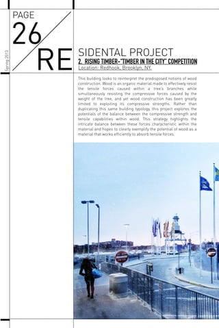 This building looks to reinterpret the predisposed notions of wood
construction. Wood is an organic material made to effectively resist
the tensile forces caused within a tree’s branches while
simultaneously resisting the compressive forces caused by the
weight of the tree, and yet wood construction has been greatly
limited to exploiting its compressive strengths. Rather than
duplicating this same building typology, this project explores the
potentials of the balance between the compressive strength and
tensile capabilities within wood. This strategy highlights the
intricate balance between these forces characteristic within the
material and hopes to clearly exemplify the potential of wood as a
material that works efﬁciently to absorb tensile forces.
Spring2013
2. RISING TIMBER-“TIMBER IN THE CITY” COMPETITION
Location: Redhook, Brooklyn, NY.
26
RE SIDENTAL PROJECT
PAGE
 