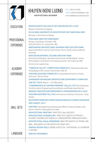 KHUYEN (KEN) LUONG
ARCHITECTURAL DESIGNER
[CELL] (857)-222 9852
[EMAIL] KENCHITEK@GMAIL.COM
HTTP://WWW.BE.NET/KENCHITEK
MASSACHUSETTS COLLEGE OF ART AND DESIGN (2011-2013)
Master of Architecture Degree
HO CHI MINH UNIVERSITY OF ARCHITECTURE (VIET NAM) (2004-2009)
Bachelor of Architecture Degree
FREELANCE DRAFTER (TEMPORARY)
Design Living Space, Arlington, MA.
Seitz Architects, Inc. Somerville, MA.
INDEPENDENT ARCHITECTURAL DESIGNER (2009-2010) (VIET NAM)
Specialized Ofﬁces interior, Commercial interior, Small scale residental
buildings.
GIAHI DECOR INTERIOR, LTD (2008-2009) (VIET NAM)
Architectural Designer, specialize Commercial and Residental’ interior.
Participated in all phrases of the design process: 3D modelling, CAD,
Construction supervising.
“TIMBER IN THE CITY” COMPETITION SPRING 2013: Submitted works with
Thang Nguyen (IIT), advisor Paul Endres, AIA, SE
TEACHING ASSISTANT SPRING 2013: Sustainable Architecture Studio,
Instructor- Patricia Seitz.
SUPERVISER FOR MASSART ARCHITECTURE DEPARTMENT’S COMPUTER
LAB (2011-2013), Advisor - Clint Baclawski
“FUNDAMENTALS OF LIGHTING PROGRAM” (Sep-Oct, 2011) Certiﬁcated by
The Illumination Engineering Society Boston and Rhode Island Section.
MASSART ARCHITECTURE DEPARTMENT’S PHOTOGRAPHER (2011-2012)
TEACHING ASSISTANT FALL 2012: Architectural History II, Instructor- Tanja
Conley.
VOLUNTEER COMMUNITY BASED DESIGN AND BUILD COURSE IN MASSART
(MAY-AUGUST, 2011)
EDUCATION
PROFESSIONAL
EXPERIENCE
ACADEMY
EXPERIENCE
CRAFTING: Hand Sketching; drawing with different materials (water color,
pencil, marker), making physical model.
ARCHITECTURAL DRAFTING: REVIT 2013, Auto CAD 2013.
ARCHITECTURAL 3D MODELLING: REVIT 2013, SKETCH UP PRO 8.0 +
PLUGINS, 3DS MAX 2010, RHINO 4.0 + GRASSHOPPER, PARACLOUD GEM 4.
ARCHITECTURAL VISUAL RENDERING: VRAY FOR SKETCH UP, RHINO, 3DS
MAX ; ARTLANTIS 4.0 FOR SKETCH UP, REVIT 2013.
GRAPHIC DESIGN TOOLS: ADOBE SUITES CS6 : PHOTOSHOP, ILLUSTRATOR,
In DESIGN.
SKILL SETS
ENGLISH, VIETNAMESELANGUAGE
 
