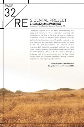 “ Designing for place at The Sea Ranch means knowing your
place and thinking in three dimensions—absorbing into
consciousness the slope of the land, the vault of the sky, the
reach of the horizon, and the undulations underfoot. It requires
building the land’s contours into our ﬁngers (or keyboard) as we
draw, feeling the wind as it passes, knowing precisely the course
of the sun, and acknowledging the presence of our
neighbors—both those who have already built and those yet to
come. It means containing the impulse to sprawl—working with
the land, not spilling out over it. This is a precious landscape, a
landscape that is not accidental but one that has evolved
through design and through the investments of many. It depends
on continuing care, ingenuity, and discretion.”
—Donlyn Lyndon, The Sea Ranch
Donlyn Lyndon and Jim Alinder, 2004
3. SEA RANCH SINGLE FAMILY HOUSE
Location: Sea Ranch, Sonoma County, CA.
32
RE SIDENTAL PROJECT
PAGE
spring2013
 