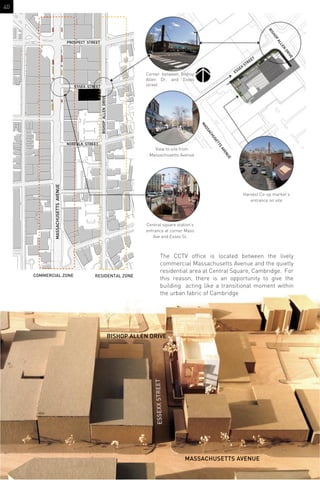 ESSEX STREET
PROSPECT STREET
NORFOLK STREET
BISHOPALLENDRIVE
MASSACHUSETTSAVENUE
The CCTV ofﬁce is located between the lively
commercial Massachusetts Avenue and the quietly
residential area at Central Square, Cambridge. For
this reason, there is an opportunity to give the
building acting like a transitional moment within
the urban fabric of Cambridge
Corner between Bishop
Allen Dr. and Exxes
street
View to site from
Massachusetts Avenue
Central square station’s
entrance at corner Mass
Ave and Essex St.
COMMERCIAL ZONE RESIDENTAL ZONE
Harvest Co-op market’s
entrance on site
ESSEX STREET
MASSACHUSETTS AVENUE
BISHOP ALLEN DRIVE
ESSEXXSTREET
BISHOP
ALLEN
DRIVE
MASSACHUSETTS
AVENUE
40
 