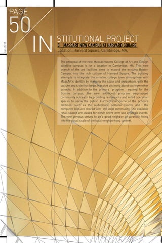 Fall2011
50
INSTITUTIONAL PROJECT
PAGE
5. MASSART NEW CAMPUS AT HARVARD SQUARE
Location: Harvard Square, Cambridge, MA.
The proposal of the new Massachusetts College of Art and Design
satellite campus is for a location in Cambridge, MA. This new
branch of the art facilities aims to expand the existing Boston
Campus into the rich culture of Harvard Square. The building
attempts to integrate the smaller college town atmosphere with
MassArt's identity by merging the scale and proportions with the
culture and style that helps MassArt distinctly stand out from other
schools. In addition to the primary program required for the
Boston campus, the new additional program emphasizes
community outreach by providing restaurants and retail operation
spaces to serve the public. Furthermore, some of the school’s
facilities, such as the auditorium, seminar rooms, and the
computer labs are shared with the local community. The available
retail spaces are leased for either short term use or single events.
The new campus strives to be a good neighbor by carefully ﬁtting
into the small scale of the local neighborhood context.
 