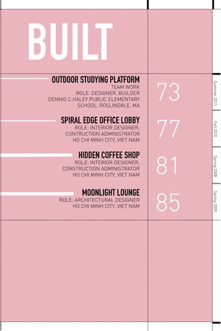 BUILT
SPIRAL EDGE OFFICE LOBBY
ROLE: INTERIOR DESIGNER,
CONTRUCTION ADMINISTRATOR
HO CHI MINH CITY, VIET NAM
HIDDEN COFFEE SHOP
ROLE: INTERIOR DESIGNER,
CONSTRUCTION ADMINISTRATOR
HO CHI MINH CITY, VIET NAM
MOONLIGHT LOUNGE
ROLE: ARCHITECTURAL DESIGNER
HO CHI MINH CITY, VIET NAM
OUTDOOR STUDYING PLATFORM
TEAM WORK
ROLE: DESIGNER, BUILDER
DENNIS C.HALEY PUBLIC ELEMENTARY
SCHOOL, ROSLINDALE, MA
Spring2008Spring2009Fall2010
73
77
81
85 Summer2011
 