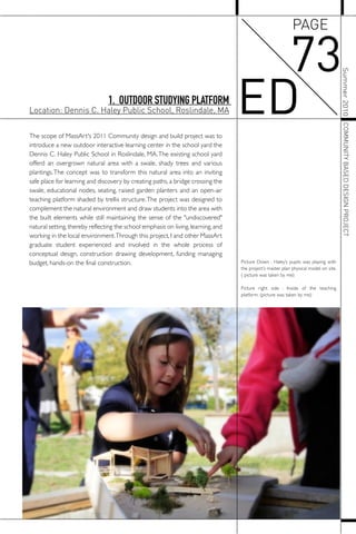 The scope of MassArt's 2011 Community design and build project was to
introduce a new outdoor interactive learning center in the school yard the
Dennis C. Haley Public School in Roslindale, MA.The existing school yard
offerd an overgrown natural area with a swale, shady trees and various
plantings.The concept was to transform this natural area into an inviting
safe place for learning and discovery by creating paths, a bridge crossing the
swale, educational nodes, seating, raised garden planters and an open-air
teaching platform shaded by trellis structure.The project was designed to
complement the natural environment and draw students into the area with
the built elements while still maintaining the sense of the "undiscovered"
natural setting,thereby reflecting the school emphasis on living,learning,and
working in the local environment.Through this project, I and other MassArt
graduate student experienced and involved in the whole process of
conceptual design, construction drawing development, funding managing
budget, hands-on the final construction. Picture Down : Haley’s pupils was playing with
the project’s master plan physical model on site.
( picture was taken by me)
Picture right side : Inside of the teaching
platform. (picture was taken by me)
1. OUTDOOR STUDYING PLATFORM
Location: Dennis C. Haley Public School, Roslindale, MA
73
ED
PAGE
Summer2010COMMUNITYBASEDDESIGNPROJECT
 