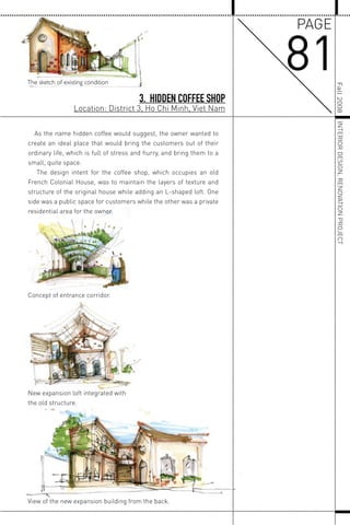 New expansion loft integrated with
the old structure.
Concept of entrance corridor.
View of the new expansion building from the back.
As the name hidden coffee would suggest, the owner wanted to
create an ideal place that would bring the customers out of their
ordinary life, which is full of stress and hurry, and bring them to a
small, quite space.
The design intent for the coffee shop, which occupies an old
French Colonial House, was to maintain the layers of texture and
structure of the original house while adding an L-shaped loft. One
side was a public space for customers while the other was a private
residential area for the owner.
The sketch of existing condition
3. HIDDEN COFFEE SHOP
Location: District 3, Ho Chi Minh, Viet Nam
81
PAGE
Fall2008INTERIORDESIGN,RENOVATIONPROJECT
 