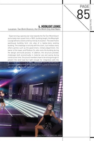 85
PAGE
4. MOONLIGHT LOUNGE
Location: Tan Binh District, Ho Chi Minh City, Viet Nam.
Experiencing a spectacular view towards the Tan Son Nhat Airport
and a lively main street from a 180 ft. building height, the Moonlight
Lounge attracts visitors and tourists by its location. The steel frame
warehouse building form sits atop of a twelve-story existing
building. The challenge is not only with the client, but involves many
others parties such as the government, military department, the
owner of the tower, and Parkson Co, who rents the building during
the design and build process. In addition, the structure provides
challenges both economically in material use and saving during
construction time. Structural members have to be strong enough to
prevent the wind load but light enough for integration with the
structure of the existing building. The lounge layout has two parts,
one indoor and the other is the outdoor seating area for ﬂexibility in
operating the lounge for the owner.
VIEW FROM THE DANCING AREA
Spring2009
 