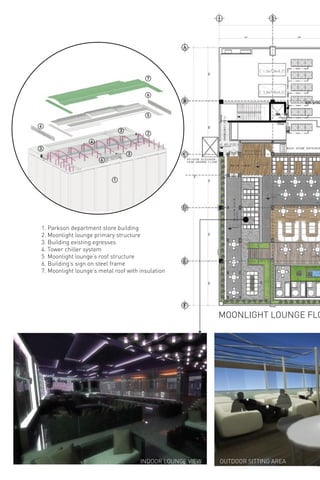 111 222
AAA
BBBBBBB
CCCCCCC
DDDDDDD
EEEEEEE
FFF
1
2
3
3
3
5
6
6
6
7
4
1. Parkson department store building
2. Moonlight lounge primary structure
3. Building existing egresses
4. Tower chiller system
5 Moonlight lounge’s roof structure
6. Building’s sign on steel frame
7. Moonlight lounge’s metal roof with insulation
MOONLIGHT LOUNGE FLO
INDOOR LOUNGE VIEW OUTDOOR SITTING AREA
 