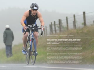 Rossendale Triathlon - Brand Identity & Website.

WHAM. They call it ‘Winning Hearts And Minds’. But we had an
opportunity to help people to win their own hearts and minds.
Along the way, they’d gain self-respect, self discipline and a
sense of achievement.

It didn’t matter that they weren’t super-heroes; we wanted to appeal to normal
people, who might be quietly piling on the happy fat; and not feeling too chuffed
about it. We wanted to get them to just have a go, to put in the effort and to see
what they were capable of. To surprise themselves and to make a difference to
their lives.

All we could do was to give them a nudge to help them ignite their own flame.
They say, ‘the hardest part of any work out is putting on your trainers’.
But after the beads of sweat, the grinding pain, dark early mornings and the
hours of positive self-talk involved in getting to the Triathlon starting line, we’re
sure there are thousands of swimmers, runners and cyclists, who might have
something to say about that. And we couldn’t publish most of it. But equally,
if all that grief and sacrifice has paid off with one fitter, more satisfied person,
who’s happier with themselves and their world, then we’re satisfied too.

                                                                                        9
 