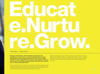 Educat
e.Nurtu
re.Grow.
NHS Bolton - Think Positive.

Everyone has bad days, when the black clouds roll in and
everything we touch turns to, well, not gold. But there is also a
                                                                                           Real pointers like staying in touch with friends, getting out and meeting new people,
                                                                                           taking up a new interest or hobby by – singing, painting, writing, a sport – anything to
growing group of lost, hopeless people for whom every waking                               stimulate and entertain the mind. By all accounts, the results were rather more than
moment is a living nightmare. So we were very sensitive to the fact                        positive, and we were rather more than pleased to have helped people enjoy their
                                                                                           lives more.
that the work we created could potentially really help get someone
out of a deep psychological hole.

We set to creating all kinds of material; from branding and workshop materials including
a bespoke board-game, postcards and even a book for school kids with a diary to track
their feelings. The idea was to give people real suggestions and practical help on how
they could feel better about themselves, their future and their world.                                                                                                                11
 