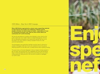 Enjo
     NHS Bolton - Hope You’re Well Campaign.

     When NHS Bolton approached us about some supporting material
     to help improve the health and wellbeing of Bolton and its
     people, we knew we had to jump on board – especially as it was
     so community focussed, and, what we don’t know about our
     community isn’t worth knowing!

     We had the real pleasure of putting a face (literally) to every strand of the




                                                                                         spec
     public health team from Health Trainers to Weight Management. We did
     this via dedicated photography and supporting materials that saw us on
     the street in the Town Centre, to being in people’s homes for a real
     personal representation.

     The photography and supporting materials would be seen by all kinds of
     people at all stages of life, from mums who wanted to know more about
     weaning sessions for their little ones, to people serious about quitting smoking.

     The good news on the bush telegraph is that we helped motivate people to
     get out there, start growing their own vegetables and even get themselves
     down to their local allotment and make some new friends. So, if you see a




                                                                                         nefi
     smiling pensioner rolling around in the mud with a handful of cabbages,
     our work is done.




16
 