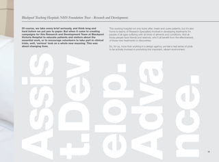 Blackpool Teaching Hospitals NHS Foundation Trust - Research and Development.


Of course, we take every brief seriously, and think long and          This working hospital not only looks after, treats and cures patients, but it’s also
hard before we put pen to paper. But when it came to creating         home to teams of Research Specialists involved in developing treatments for
campaigns for this Research and Development Team at Blackpool         people of all ages suffering with all kinds of ailments and conditions. And all
Victoria Hospital to educate patients and visitors about the          those people have friends and relatives, who’ll all benefit from the effectiveness
essential work, or to encourage volunteers to take part in clinical   of those new treatments or discoveries.
trials, well, ‘serious’ took on a whole new meaning. This was
about changing lives.                                                 So, for us, more than working in a design agency, we feel a real sense of pride
                                                                      to be actively involved in promoting this important, vibrant environment.
Assis
t.Dev
Adva
elop.
nce.
                                                                                                                                                             19
 