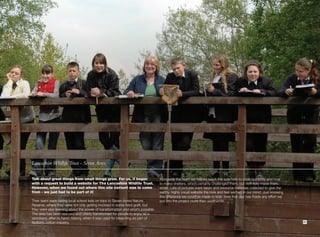 Lancashire Wildlife Trust - Seven Acres.


Talk about great things from small things grow. For us, it began                 Alongside the team we helped teach the kids how to cook outdoors and how
with a request to build a website for The Lancashire Wildlife Trust.             to make shelters, which certainly challenged them, but definitely made them
However, when we found out where this site content was to come                   smile. Lots of pictures were taken and resource materials collected to give the
from - we just had to be part of it!                                             earthy, highly visual website the look and feel we had in our mind. Just knowing
                                                                                 the difference we could’ve made to kids’ lives that day has made any effort we
Their team were taking local school kids on trips to Seven Acres Nature          put into the project more than worthwhile.
Reserve, where they were not only getting involved in some hard graft, but
they were also learning about the power of transformation and what’s possible.
The area has been rescued and utterly transformed for people to enjoy as a
sanctuary, after its harsh history, when it was used for bleaching as part of
Bolton’s cotton industry.                                                                                                                                           21
 