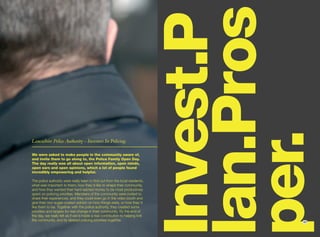 lan.Pros
                                                                              Invest.P
                                                                              per.
Lancashire Police Authority - Investors In Policing.

We were asked to make people in the community aware of,
and invite them to go along to, the Police Family Open Day.
The day really was all about open information, open minds,
open ears and open opinions, which a lot of people found
incredibly empowering and helpful.

The police authority were really keen to find out from the local residents,
what was important to them; how they’d like to shape their community,
and how they wanted their hard-earned money to be most productively
spent on policing priorities. Members of the community were invited to
share their experiences, and they could even go in the video booth and
give their non-sugar-coated opinion on how things were, or how they’d
like them to be. Together with the police authority, they created some
priorities and targets for real change in their community. By the end of
the day, we really felt as if we’d made a real contribution to helping knit
the community, and its desired policing priorities together.                         23
 