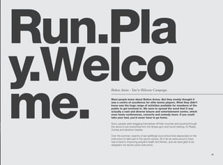 Run.Pla
y.Welco
me.
    Bolton Arena - You’re Welcome Campaign.

    Most people knew about Bolton Arena. But they mostly thought it
    was a centre of excellence for elite tennis players. What they didn’t
    know was the huge range of activities available for members of the
    public to get involved in. We were to spread the word that it was
    actually a vast and diverse leisure and entertainment centre, which
    even hosts conferences, concerts and comedy tours. If you could
    take your bed, you’d never have to go home.

    Soon, people were dragging themselves off their couches and pouring through
    the doors to join everything from the fitness gym and circuit training, to Pilates,
    Zumba and aerobics classes.

    Over the summer, swarms of ear-splittingly loud school kids descended on the
    instructors to take part in the sports camps. All in all we were proud to have
    had a hand in improving people’s health and fitness, and we were glad to be
    designers not sports camp instructors.


                                                                                          25
 