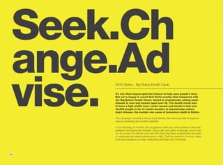 Seek.Ch
 ange.Ad
 vise.
     NHS Bolton - Big Bolton Health Check.

     It’s not often anyone gets the chance to help save people’s lives.
     But we’re happy to report that that’s exactly what happened with
     the Big Bolton Health Check. Aimed at dramatically cutting heart
     disease in men and women aged over 45. The health check was
     to have a high profile town centre launch and aimed to test over
     46,000 people in its 10 month duration to dramatically reduce
     heart disease, the number one cause of premature death in Bolton.

     The campaign included a strong visual identity that was executed throughout
     various marketing and printed materials.

     In the following 10 months, the programme went into communities to help real
     people in real places like bookies, bingo halls and cafes. Amazingly, once it had
     run its course, the official word was that there had been a substantial reduction
     in cardiovascular related admissions to A&E. That’s an awful lot of mums, dads,
     sons and daughters to keep celebrating birthdays and Christmas.




26
 