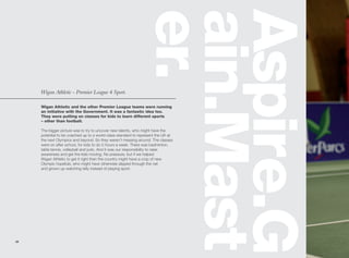 er.
                                                              ain.Mast
                                                              Aspire.G
     Wigan Athletic - Premier League 4 Sport.

     Wigan Athletic and the other Premier League teams were running
     an initiative with the Government. It was a fantastic idea too.
     They were putting on classes for kids to learn different sports
     – other than football.

     The bigger picture was to try to uncover new talents, who might have the
     potential to be coached up to a world-class standard to represent the UK at
     the next Olympics and beyond. So they weren’t messing around. The classes
     were on after school, for kids to do 5 hours a week. There was badminton,
     table tennis, volleyball and judo. And it was our responsibility to raise
     awareness and get the kids moving. No pressure, but if we helped
     Wigan Athletic to get it right then the country might have a crop of new
     Olympic hopefuls, who might have otherwise slipped through the net
     and grown up watching telly instead of playing sport.




28
 