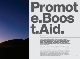 Promot
e.Boos
t.Aid.
 Timberland.

 There’s never a dull moment in Timberland. Okay, they sell
 footwear and clothes, but that’s not WHO they are. If they were a
 person, they’d be that smiley, enthusiastic mate you always look
 forward to meeting up with, because you know you’re going to
 have an amazing time with someone witty, deep, intense, sensitive,
 honest and inspiring.

 It’s an infectious attitude too. We’d like to think it’s rubbed off on us during
 some of the weird and wonderful projects that we’ve been involved in, from
 competitions to recycling missions for third world farmers. And we get to feel
 good, because we know that the advertising and promotions we create for
 Timberland have a powerful and positive effect on the customers. We dearly
 hope we create work, which inspires people to want to go into shopping
 centres to get their Timberland gear. And then it moves them to get out of
 those shopping centres to escape the grey towns and cities, to explore the
                                                                                    33
 great outdoors, gulp down the fresh air and feel alive.
 