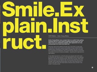 Smile.Ex
plain.Inst
ruct.
     NHS Bolton - Active Young Bolton.

     Active Young Bolton was a project that we couldn’t help getting
     involved with as it was aimed at getting young people out and
     about more via a dedicated website, that signposted not only
     young people but mums and dads too!

     Once they were at the website, the idea was to give them a huge guide
     to all kinds of local events, sports and activities to keep children and their
     families active, entertained, fit and healthy throughout the year. And away
     from computers and televisions, they would have the chance to do all sorts
     of activities at all sorts of levels and abilities - everything from table tennis to
     roller-skating.

     It was really important for us that the idea was grasped with both hands
     by everyone who came across it. In this video game world, it’s an absolute
     lifesaver to get kids into physical activity, when they’re young. That’s when
     they’ll learn good or bad habits for life. And obviously when they’re doing
     activities, they’re learning physical skills, but they’re also learning how to
     interact with other kids and make friends. Everyone was a winner in this
     project. Including society.


                                                                                            35
 