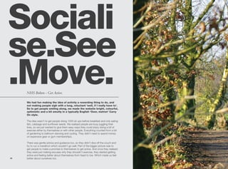 Sociali
se.See
.Move.
     NHS Bolton - Get Active.

     We had fun making the idea of activity a rewarding thing to do, and
     not making people sigh with a long, reluctant ‘well, if I really have to’.
     So to get people smiling along, we made the website bright, colourful,
     optimistic and a bit smutty in a typically English ‘Ooer, matron’ Carry
     On style.

     The idea wasn’t to get people doing 1000 sit ups before breakfast and only eating
     fish, cabbage and sunflower seeds. We realised people are busy juggling their
     lives, so we just wanted to give them easy ways they could enjoy doing a bit of
     exercise either by themselves or with other people. Everything counted from a bit
     of gardening to ballroom dancing and cycling. They didn’t need to spend money
     on expensive gear or gym memberships.

     There was gentle advice and guidance too, so they didn’t dive off the couch and
     try to run a marathon which wouldn’t go well. Part of the bigger picture was to
     get people to make a promise to themselves to get active. And once they realised
     they were just making excuses why they shouldn’t exercise, they started getting
     active and feeling better about themselves from head to toe. Which made us feel
36   better about ourselves too.
 