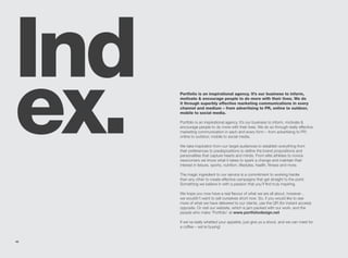 Ind
ex.   Portfolio is an inspirational agency. It’s our business to inform,
      motivate & encourage people to do more with their lives. We do
      it through superbly effective marketing communications in every
      channel and medium – from advertising to PR, online to outdoor,
      mobile to social media.

      Portfolio is an inspirational agency. It’s our business to inform, motivate &
      encourage people to do more with their lives. We do so through really effective
      marketing communication in each and every form – from advertising to PR;
      online to outdoor; mobile to social media.

      We take inspiration from our target audiences to establish everything from
      their preferences to predispositions to define the brand propositions and
      personalities that capture hearts and minds. From elite athletes to novice
      newcomers we know what it takes to spark a change and maintain their
      interest in leisure, sports, nutrition, lifestyles, health, fitness and more.

      The magic ingredient to our service is a commitment to working harder
      than any other to create effective campaigns that get straight to the point.
      Something we believe in with a passion that you’ll find truly inspiring.

      We hope you now have a real flavour of what we are all about, however…
      we wouldn’t want to sell ourselves short now. So, if you would like to see
      more of what we have delivered to our clients, use the QR (for instant access)
      opposite. Or visit our website, which is jam packed with our work, and the
      people who make ‘Portfolio’ at www.portfoliodesign.net

      If we’ve really whetted your appetite, just give us a shout, and we can meet for
      a coffee – we’re buying!


42
 