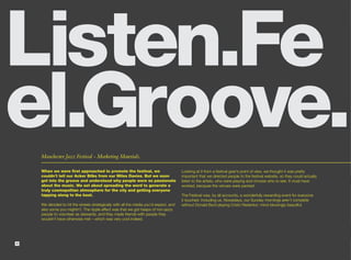 Listen.Fe
el.Groove.
    Manchester Jazz Festival - Marketing Materials.

    When we were first approached to promote the festival, we                          Looking at it from a festival goer’s point of view, we thought it was pretty
    couldn’t tell our Acker Bilks from our Miles Davies. But we soon                   important that we directed people to the festival website, so they could actually
    got into the groove and understood why people were so passionate                   listen to the artists, who were playing and choose who to see. It must have
    about the music. We set about spreading the word to generate a                     worked, because the venues were packed.
    truly cosmopolitan atmosphere for the city and getting everyone
    tapping along to the beat.                                                         The Festival was, by all accounts, a wonderfully rewarding event for everyone
                                                                                       it touched. Including us. Nowadays, our Sunday mornings aren’t complete
    We decided to hit the streets strategically with all the media you’d expect, and   without Donald Byrd playing Cristo Redentor; mind-blowingly beautiful.
    also some you mightn’t. The ripple effect was that we got heaps of non-jazzy
    people to volunteer as stewards, and they made friends with people they
    wouldn’t have otherwise met – which was very cool indeed.




4
 