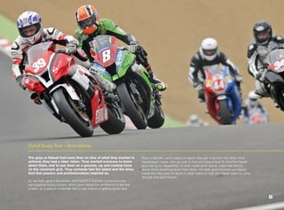 Halsall Racing Team - Brand Identity.

The guys at Halsall had more than an idea of what they wanted to             Now, in the pits, we’re happy to report, they get nods from the other, more
achieve; they had a clear vision. They wanted everyone to know               heavyweight crews, who go over to chat and have a look at what the Halsall
about them, and to see them as a genuine, up and coming force                guys are up to. Apparently, it’s even made other teams’ riders feel twitchy
on the racetrack grid. They certainly had the talent and the drive.          about who’s breathing down their necks. It’s really good to know we helped
And that passion and professionalism inspired us.                            create that little seed of doubt in other teams to help the Halsall riders to come
                                                                             through and steal the line.
So we really gave it the beans, and created a dramatic brand-look and
eye-popping racing colours, which gave Halsall the confidence to feel like
a team, as a serious contender with a real chance of getting some wins.

                                                                                                                                                                  7
 