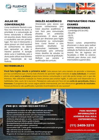 AULAS DE
CONVERSAÇÃO
Curso totalmente flexível e com
foco nos interesses do aluno. A
prioridade é a comunicação de
forma estruturada e eficiente
em assuntos atuais. Neste curso
o vocabulário vem em primeiro
lugar. Por isso é interessante o
aluno possuir um nível razoável
de conhecimento no idioma
para aproveitar as aulas o
máximo possível. A duração
deste curso é indefinida, pois o
aluno pode utilizar esse formato
para manutenção da sua
fluência.
INGLÊS ACADÊMICO
Direcionado para alunos que
buscam conhecimento para
tratar assuntos acadêmicos e
com foco para comunicação
eficiente em ambientes
educacionais. O aluno pode
optar por direcionar para inglês
instrumental ou comunicação
livre. Curso flexível e com
conteúdo desafiador. Irá
desenvolver habilidades de
comunicação para enfrentar
novos desafios de estudos no
exterior ou cursos de graduação.
Melhore sua carreira e
qualificação de currículo.
PREPARATÓRIO PARA
EXAMES
INTERNACIONAIS
- Cambridge (FCE & CAE)
- BULATS
- IELTS
- TOEFL
- TOEIC
Nossos cursos preparatórios
direcionam o aluno para realizar
exames internacionais para a
validação da fluência atual ou até
mesmo fins de ingresso em
faculdades e MBA no exterior.
Indicado para alunos com nível
intermediário-superior (B2).
METODOLOGIA
Você fala Inglês desde a primeira aula! Cada pessoa tem uma maneira de aprender e interesses,
por isso acreditamos que a forma mais eficiente de aprender Inglês é através de aulas individuais. O contato
direto entre você e o professor proporciona intensa comunicação e você não perde tempo com o que não
interessa. Não utilizamos tradução ou frases prontas para ensinar Inglês. A cada aula você desenvolve as 4
habilidades: falar, ouvir, ler e escrever. Planejamos cada aula com foco em seu estilo de aprendizado, ritmo e
interesses. O programa dos cursos segue padrão internacional, por isso oferecemos garantia de resultados.
Nossos professores são qualificados e grandes incentivadores do seu sucesso!!
PARA MAIORES
INFORMAÇÕES E
AGENDAR SUA AULA
EXPERIMENTAL:
(11) 2409-3215
fluenceconsultoria.wix.com/ingles
POR QUE SOMOS DIFERENTES ?
- Especializados no ensino de Inglês personalizado para adultos.
- Agendamento exclusivo de aulas (dias e horários flexíveis)
- Cursos customizados de acordo com seus interesses e necessidades.
- Foco total em conversação desde a primeira aula.
- Ambiente adaptado para as aulas – exclusividade e produtividade para você.
- Material importado didático grátis (e-book).
- Acompanhamento individualizado e direcionado para resultados.
- Blended-courses (aula online + presencial)
- Conversation club : 2 aulas grátis mensalmente para conversação em grupo.
- Não cobramos taxa de matrícula.
- Não cobramos taxa de cancelamento. Você fica porque gosta!
- Programa de recompensas para indicação de novos alunos.
 