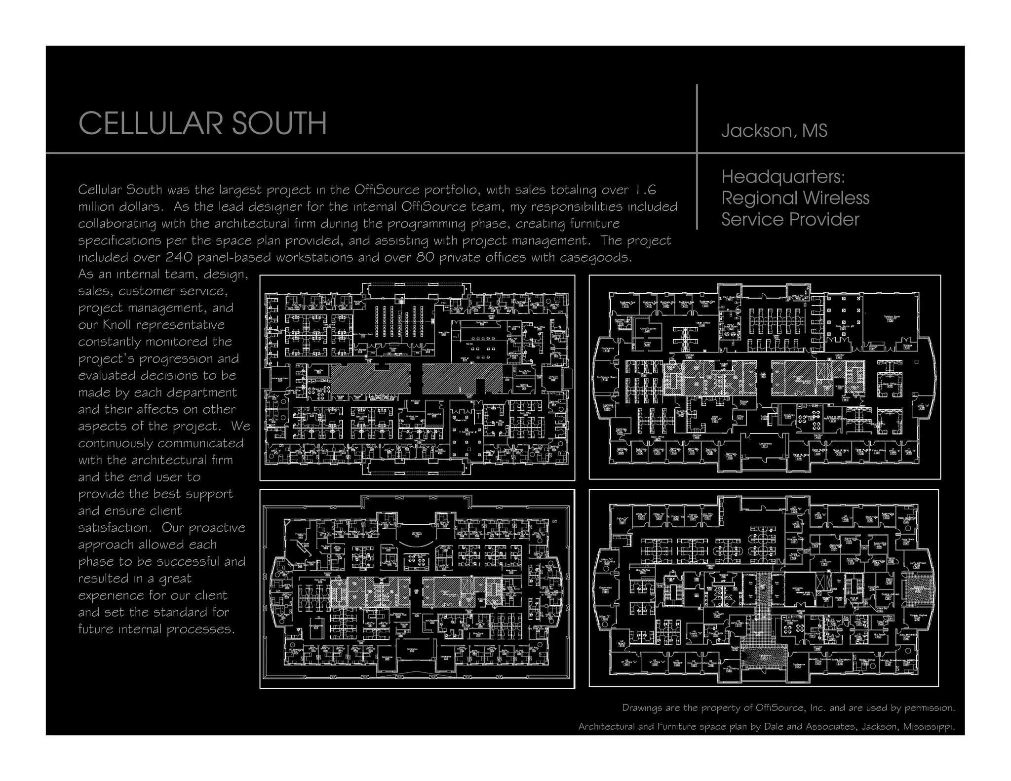 CELLULAR SOUTH                                                                                                    Jackson, MS

                                                                                                                  Headquarters:
Cellular South was the largest project in the OffiSource portfolio, with sales totaling over 1.6
million dollars. As the lead designer for the internal OffiSource team, my responsibilities included              Regional Wireless
collaborating with the architectural firm during the programming phase, creating furniture                        Service Provider
specifications per the space plan provided, and assisting with project management. The project
included over 240 panel-based workstations and over 80 private offices with casegoods.
As an internal team, design,
sales, customer service,
project management, and
our Knoll representative
constantly monitored the
project’s progression and
evaluated decisions to be
made by each department
and their affects on other
aspects of the project. We
continuously communicated
with the architectural firm
and the end user to
provide the best support
and ensure client
satisfaction. Our proactive
approach allowed each
phase to be successful and
resulted in a great
experience for our client
and set the standard for
future internal processes.




                                                                                            Drawings are the property of OffiSource, Inc. and are used by permission.
                                                                                   Architectural and Furniture space plan by Dale and Associates, Jackson, Mississippi.
 