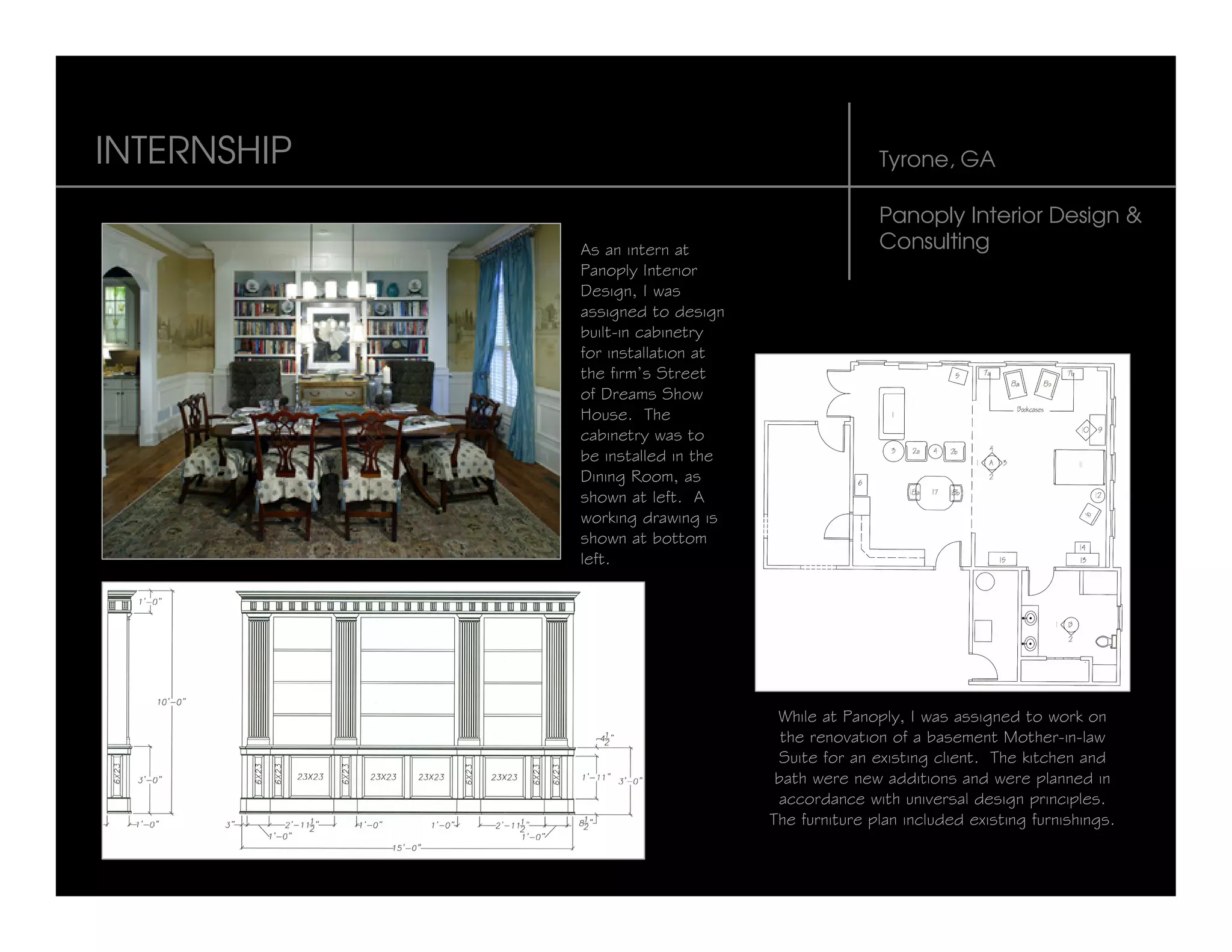 INTERNSHIP                                        Tyrone, GA

                                                  Panoply Interior Design &
             As an intern at                      Consulting
             Panoply Interior
             Design, I was
             assigned to design
             built-in cabinetry
             for installation at
             the firm’s Street
             of Dreams Show
             House. The
             cabinetry was to
             be installed in the
             Dining Room, as
             shown at left. A
             working drawing is
             shown at bottom
             left.




                                    While at Panoply, I was assigned to work on
                                     the renovation of a basement Mother-in-law
                                    Suite for an existing client. The kitchen and
                                    bath were new additions and were planned in
                                    accordance with universal design principles.
                                   The furniture plan included existing furnishings.
 