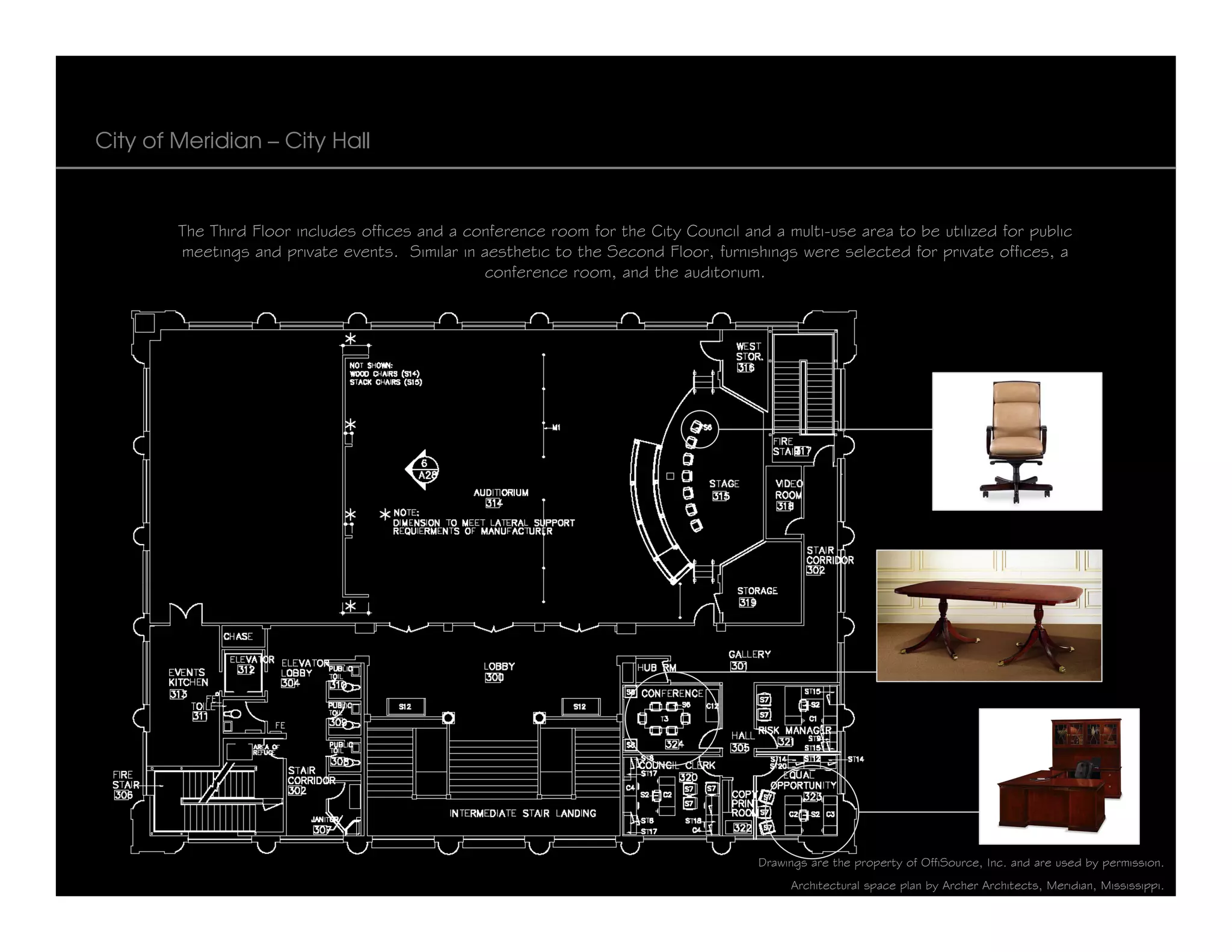 City of Meridian – City Hall



        The Third Floor includes offices and a conference room for the City Council and a multi-use area to be utilized for public
        meetings and private events. Similar in aesthetic to the Second Floor, furnishings were selected for private offices, a
                                                 conference room, and the auditorium.




                                                                                       Drawings are the property of OffiSource, Inc. and are used by permission.
                                                                                            Architectural space plan by Archer Architects, Meridian, Mississippi.
 