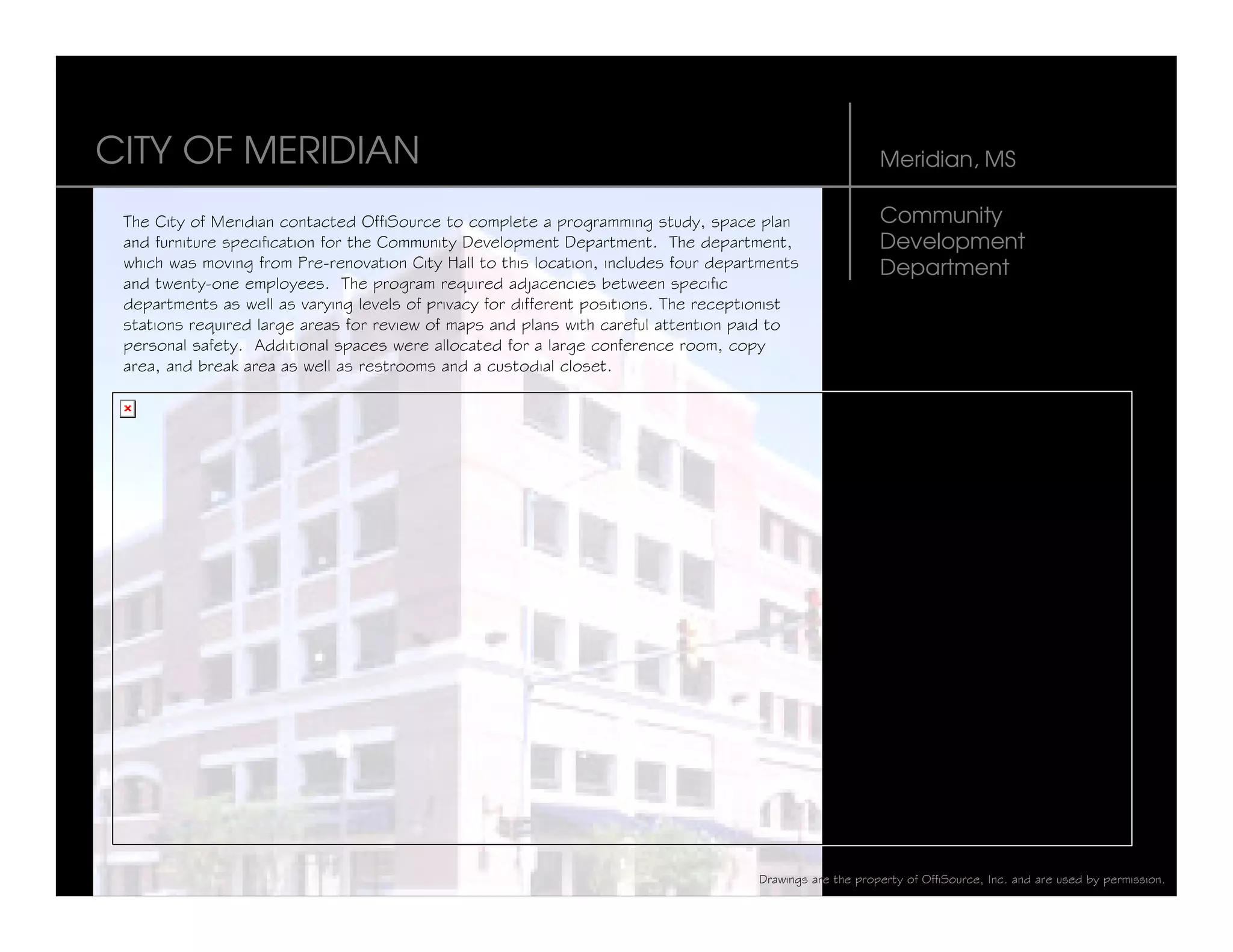 CITY OF MERIDIAN                                                                                          Meridian, MS

 The City of Meridian contacted OffiSource to complete a programming study, space plan                    Community
 and furniture specification for the Community Development Department. The department,                    Development
 which was moving from Pre-renovation City Hall to this location, includes four departments               Department
 and twenty-one employees. The program required adjacencies between specific
 departments as well as varying levels of privacy for different positions. The receptionist
 stations required large areas for review of maps and plans with careful attention paid to
 personal safety. Additional spaces were allocated for a large conference room, copy
 area, and break area as well as restrooms and a custodial closet.




                                                                                     Drawings are the property of OffiSource, Inc. and are used by permission.
 