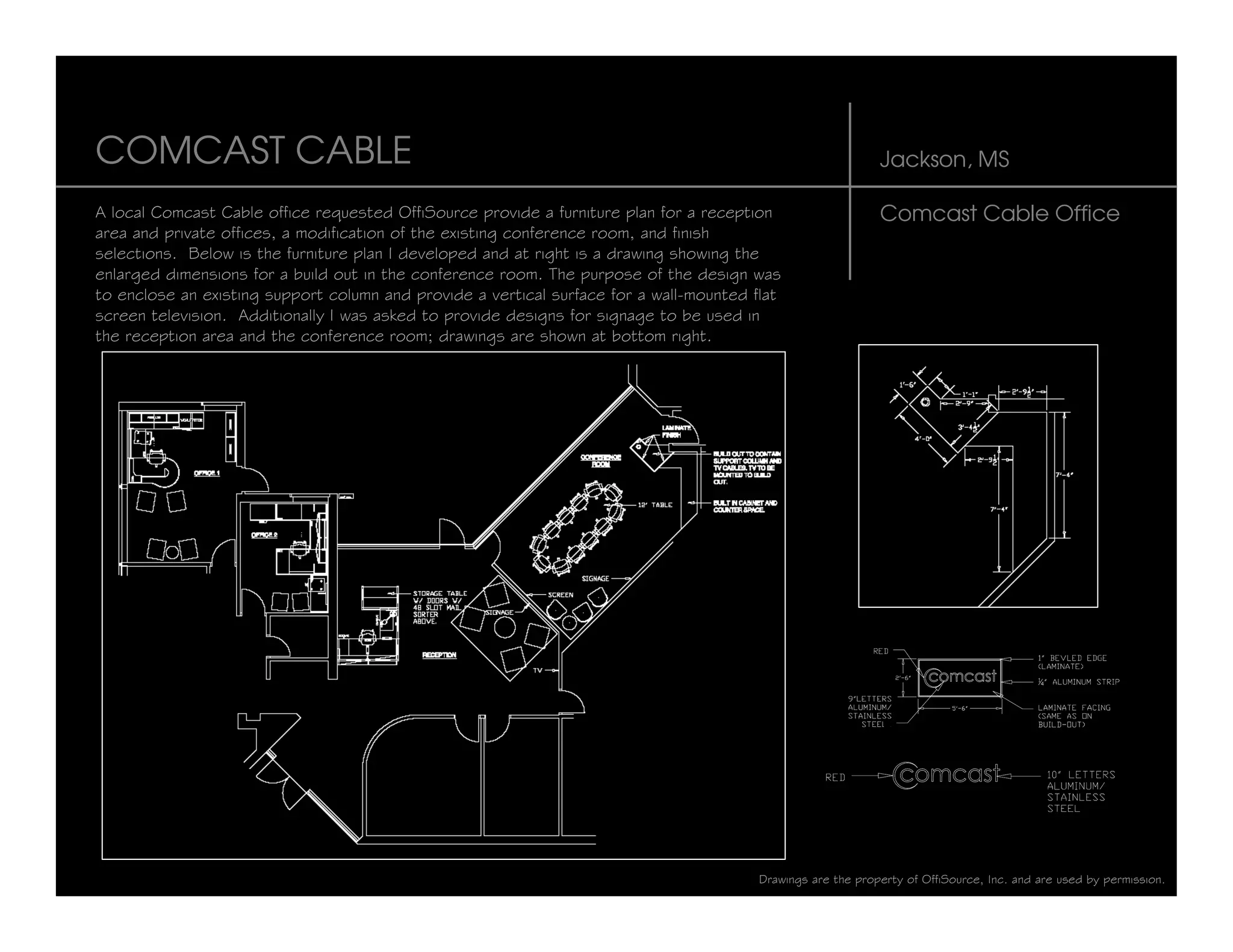 COMCAST CABLE                                                                                                 Jackson, MS

A local Comcast Cable office requested OffiSource provide a furniture plan for a reception                    Comcast Cable Office
area and private offices, a modification of the existing conference room, and finish
selections. Below is the furniture plan I developed and at right is a drawing showing the
enlarged dimensions for a build out in the conference room. The purpose of the design was
to enclose an existing support column and provide a vertical surface for a wall-mounted flat
screen television. Additionally I was asked to provide designs for signage to be used in
the reception area and the conference room; drawings are shown at bottom right.




                                                                                         Drawings are the property of OffiSource, Inc. and are used by permission.
 