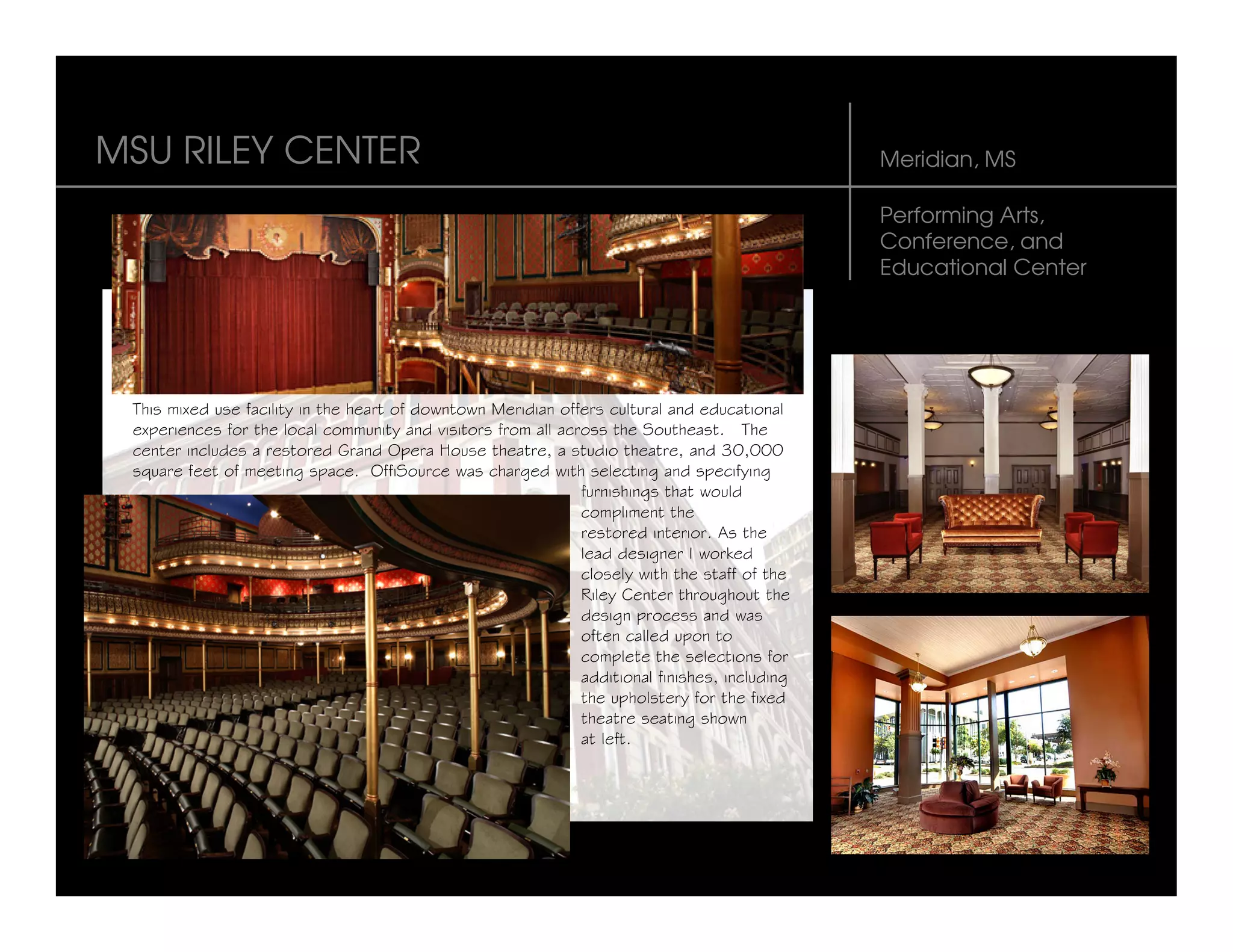 MSU RILEY CENTER                                                                               Meridian, MS

                                                                                               Performing Arts,
                                                                                               Conference, and
                                                                                               Educational Center




 This mixed use facility in the heart of downtown Meridian offers cultural and educational
 experiences for the local community and visitors from all across the Southeast. The
 center includes a restored Grand Opera House theatre, a studio theatre, and 30,000
 square feet of meeting space. OffiSource was charged with selecting and specifying
                                                              furnishings that would
                                                              compliment the
                                                              restored interior. As the
                                                              lead designer I worked
                                                              closely with the staff of the
                                                              Riley Center throughout the
                                                              design process and was
                                                              often called upon to
                                                              complete the selections for
                                                              additional finishes, including
                                                              the upholstery for the fixed
                                                              theatre seating shown
                                                              at left.
 