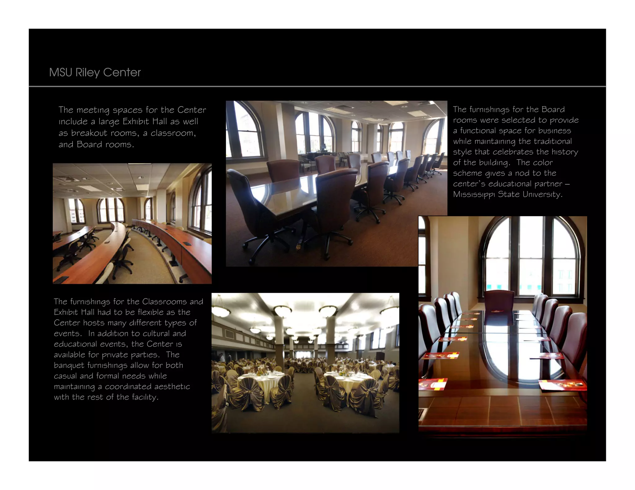 MSU Riley Center


 The meeting spaces for the Center       The furnishings for the Board
 include a large Exhibit Hall as well    rooms were selected to provide
 as breakout rooms, a classroom,         a functional space for business
 and Board rooms.                        while maintaining the traditional
                                         style that celebrates the history
                                         of the building. The color
                                         scheme gives a nod to the
                                         center’s educational partner –
                                         Mississippi State University.




The furnishings for the Classrooms and
Exhibit Hall had to be flexible as the
Center hosts many different types of
events. In addition to cultural and
educational events, the Center is
available for private parties. The
banquet furnishings allow for both
casual and formal needs while
maintaining a coordinated aesthetic
with the rest of the facility.
 