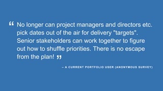No longer can project managers and directors etc.
pick dates out of the air for delivery "targets".
Senior stakeholders can work together to figure
out how to shuffle priorities. There is no escape
from the plan!
– A CURRENT PORTFOLIO USER (ANONYMOUS SURVEY)
“
”
 