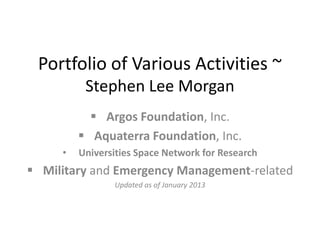 Portfolio of Various Activities ~
          Stephen Lee Morgan
            Argos Foundation, Inc.
          Aquaterra Foundation, Inc.
     •   Universities Space Network for Research
 Military and Emergency Management-related
                Updated as of January 2013
 