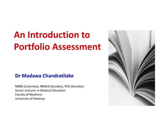 An Introduction to
Portfolio Assessment
Dr Madawa Chandratilake
MBBS (Colombo), MMEd (Dundee), PhD (Dundee)
Senior Lecturer in Medical Education
Faculty of Medicine
University of Kelaniya
 
