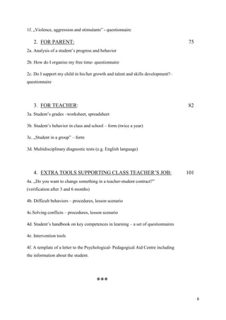 6
1f. „Violence, aggression and stimulants” - questionnaire
2. FOR PARENT: 75
2a. Analysis of a student’s progress and behavior
2b. How do I organise my free time- questionnaire
2c. Do I support my child in his/her growth and talent and skills development?–
questionnaire
3. FOR TEACHER: 82
3a. Student’s grades –worksheet, spreadsheet
3b. Student’s behavior in class and school – form (twice a year)
3c. „Student in a group” – form
3d. Multidisciplinary diagnostic tests (e.g. English language)
4. EXTRA TOOLS SUPPORTING CLASS TEACHER’S JOB: 101
4a. „Do you want to change something in a teacher-student contract?”
(verification after 3 and 6 months)
4b. Difficult behaviors – procedures, lesson scenario
4c.Solving conflicts – procedures, lesson scenario
4d. Student’s handbook on key competences in learning – a set of questionnaires
4e. Intervention tools
4f. A template of a letter to the Psychological- Pedagogical Aid Centre including
the information about the student.
***
 